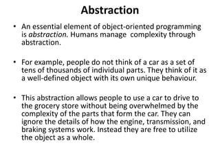 Abstraction
• An essential element of object-oriented programming
is abstraction. Humans manage complexity through
abstraction.
• For example, people do not think of a car as a set of
tens of thousands of individual parts. They think of it as
a well-defined object with its own unique behaviour.
• This abstraction allows people to use a car to drive to
the grocery store without being overwhelmed by the
complexity of the parts that form the car. They can
ignore the details of how the engine, transmission, and
braking systems work. Instead they are free to utilize
the object as a whole.
 