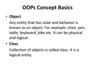 OOPs Concept Basics
• Object
Any entity that has state and behavior is
known as an object. For example: chair, pen,
table, keyboard, bike etc. It can be physical
and logical.
• Class
Collection of objects is called class. It is a
logical entity.
 
