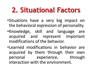 •Situations have a very big impact on
the behavioral expression of personality.
•Knowledge, skill and language are
acquired and represent important
modifications of the behavior.
•Learned modifications in behavior are
acquired by them through their own
personal experience, through
interaction with the environment.
 
