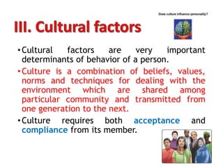 •Cultural factors are very important
determinants of behavior of a person.
•Culture is a combination of beliefs, values,
norms and techniques for dealing with the
environment which are shared among
particular community and transmitted from
one generation to the next.
•Culture requires both acceptance and
compliance from its member.
 