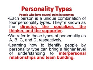 •Each person is a unique combination of
four personality types. They're known as
the director, the socializer, the
thinker, and the supporter.
•We refer to those types of personality as
A, B, C, and D, respectively.
•Learning how to identify people by
personality type can bring a higher level
of understanding to interpersonal
relationships and team building.
 