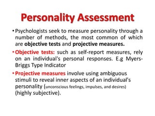 •Psychologists seek to measure personality through a
number of methods, the most common of which
are objective tests and projective measures.
•Objective tests: such as self-report measures, rely
on an individual's personal responses. E.g Myers-
Briggs Type Indicator
•Projective measures involve using ambiguous
stimuli to reveal inner aspects of an individual's
personality (unconscious feelings, impulses, and desires)
(highly subjective).
 
