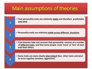 Main assumptions of theories
1
• That personality traits are relatively stable and therefore predictable
over time
2
• Personality traits are relatively stable across different situations
3
• Trait theories take into account that personality consists of a number
of different traits, and that some people have ‘more’ or ‘less’ of each
trait than others
4
• Some traits are more closely interrelated than other traits and tend
to occur together (anxious, aggressive)
 