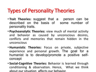 Types of Personality Theories
• Trait Theories: suggest that a person can be
described on the basis of some number of
personality traits.
• Psychoanalytic Theories: view much of mental activity
and behavior as caused by unconscious desires,
conflicts and memories that remain hidden in the
unconscious
• Humanistic Theories: Focus on private, subjective
experience and personal growth. The goal for a
humanist is to develop/promote a positive self-
concept
• Social-Cognitive Theories: Behavior is learned through
conditioning & observation. Hence, What we think
about our situation affects our behavior.
 