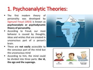 1. Psychoanalytic Theories:
 The first modern theory of
personality was developed by
Sigmund Freud (1923) is known as
psychoanalytic or psychodynamic
theory of personality.
 According to Freud, our most
behavior is caused by thoughts,
ideas and wishes that are created in
unconscious part of a person’s
brain.
 These are not easily accessible to
the conscious part of the mind but
the unconscious mind
 According to him, the mind could
be divided into three parts: the id,
the ego and the superego.
 