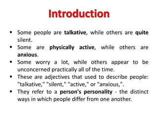  Some people are talkative, while others are quite
silent.
 Some are physically active, while others are
anxious.
 Some worry a lot, while others appear to be
unconcerned practically all of the time.
 These are adjectives that used to describe people:
"talkative," "silent," "active," or "anxious,".
 They refer to a person's personality - the distinct
ways in which people differ from one another.
 