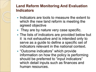 Land Reform Monitoring And Evaluation
Indicators
 Indicators are tools to measure the extent to
which the new land reform is meeting the
agreed objective
 They are by nature very case specific.
 The lists of indicators are provided below but
it is not exhaustive and is intended only to
serve as a guide to define a specific set of
indicators relevant in the national context.
 “Outcome indicators” which provide
information on how the policy is performing
should be preferred to “input indicators”
which detail inputs such as finances and
human resources.
 