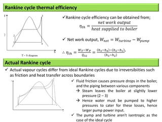 Rankine cycle thermal efficiency
Rankine cycle efficiency can be obtained from;
𝜂𝑡ℎ =
𝑛𝑒𝑡 𝑤𝑜𝑟𝑘 𝑜𝑢𝑡𝑝𝑢𝑡
ℎ𝑒𝑎𝑡 𝑠𝑢𝑝𝑝𝑙𝑖𝑒𝑑 𝑡𝑜 𝑏𝑜𝑖𝑙𝑒𝑟
 Net work output, 𝑊𝑛𝑒𝑡 = 𝑊𝑡𝑢𝑟𝑏𝑖𝑛𝑒 − 𝑊
𝑝𝑢𝑚𝑝
∴ 𝜂𝑡ℎ =
𝑊𝑇−𝑊𝑃
𝑄32
=
ℎ3−ℎ4 − ℎ2−ℎ1
ℎ3−ℎ2
’
Actual Rankine cycle
 Actual vapour cycles differ from ideal Rankine cycles due to irreversibiities such
as friction and heat transfer across boundaries
 Fluid friction causes pressure drops in the boiler,
and the piping between various components
 Steam leaves the boiler at slightly lower
pressure (2 – 3)
 Hence water must be pumped to higher
pressures to cater for these losses, hence
larger pump power input.
 The pump and turbine aren't isentropic as the
case of the ideal cycle
 