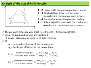 Analysis of the actual Rankine cycle
 The pressure drops are very small (less than 3%)  always neglected.
 Losses in pump and turbine are significant
 Always taken care of using isentropic efficiency
 If,
t – isentropic efficiency of the turbine, and,
p – isentropic efficiency of the pump, then;
𝜂𝑡 =
𝐴𝑐𝑡𝑢𝑎𝑙 𝑤𝑜𝑟𝑘 𝑜𝑢𝑡𝑝𝑢𝑡
𝐼𝑠𝑒𝑛𝑡𝑟𝑜𝑝𝑖𝑐 𝑤𝑜𝑟𝑘 𝑜𝑢𝑡𝑝𝑢𝑡
=
𝑚 ℎ3−ℎ4
𝑚 ℎ3−ℎ4𝑠
=
ℎ3−ℎ4
ℎ3−ℎ4𝑠
𝜂𝑝 =
𝐼𝑠𝑒𝑛𝑡𝑜𝑝𝑖𝑐 𝑤𝑜𝑟𝑘 𝑖𝑛𝑝𝑢𝑡
𝐴𝑐𝑡𝑢𝑎𝑙 𝑤𝑜𝑟𝑘 𝑖𝑛𝑝𝑢𝑡
=
𝑚 ℎ2𝑠−ℎ1
𝑚 ℎ2−ℎ1
=
ℎ2𝑠−ℎ1
ℎ2−ℎ1
1 – 2: Irreversible compression process - pump
2 – 3: Heat addition process in the boiler -
considered a constant pressure process
3 – 4: Irreversible expansion process - turbine.
4 – 1: A heat rejection process in the condenser -
considered a constant pressure process
 