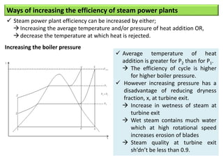 Ways of increasing the efficiency of steam power plants
 Steam power plant efficiency can be increased by either;
Increasing the average temperature and/or pressure of heat addition OR,
decrease the temperature at which heat is rejected.
Increasing the boiler pressure
 Average temperature of heat
addition is greater for P2 than for P1.
 The efficiency of cycle is higher
for higher boiler pressure.
 However increasing pressure has a
disadvantage of reducing dryness
fraction, x, at turbine exit.
 Increase in wetness of steam at
turbine exit
 Wet steam contains much water
which at high rotational speed
increases erosion of blades
 Steam quality at turbine exit
sh’dn’t be less than 0.9.
 