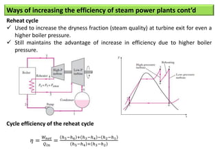 Ways of increasing the efficiency of steam power plants cont’d
Reheat cycle
 Used to increase the dryness fraction (steam quality) at turbine exit for even a
higher boiler pressure.
 Still maintains the advantage of increase in efficiency due to higher boiler
pressure.
Cycle efficiency of the reheat cycle
𝜂 =
𝑊𝑛𝑒𝑡
𝑄𝑖𝑛
=
ℎ5−ℎ6 + ℎ3−ℎ4 − ℎ2−ℎ1
ℎ5−ℎ4 + ℎ3−ℎ2
 