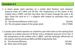 Examples 6.2
1. A steam power plant operates on a simple ideal Rankine cycle between
pressure limits of 3 MPa and 50 kPa. The temperature of the steam at the
turbine inlet is 4500C, and the mass flow rate of steam through the cycle is 40
kg/s. Show the cycle on a T –s diagram with respect to saturation lines, and
determine:
(i) The thermal efficiency of the cycle (29.3%)
(ii) The net power output of the power plant. (35.17 MW)
2. A power plant which operates on a Rankine cycle with steam as the working fluid
operates at a boiler pressure of 40 bar and a condenser pressure of 0.1 bar. If
the temperature at the turbine inlet is 4000C, and the isentropic efficiencies of
the turbine and the pump are 80% and 90% respectively, find:
(i) The thermal efficiency (25.5%)
(ii) Work ratio of the plant (0.994)
 