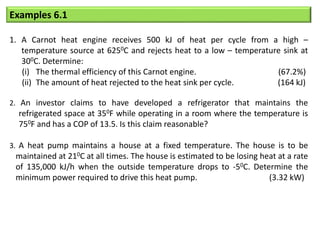 Examples 6.1
1. A Carnot heat engine receives 500 kJ of heat per cycle from a high –
temperature source at 6250C and rejects heat to a low – temperature sink at
300C. Determine:
(i) The thermal efficiency of this Carnot engine. (67.2%)
(ii) The amount of heat rejected to the heat sink per cycle. (164 kJ)
2. An investor claims to have developed a refrigerator that maintains the
refrigerated space at 350F while operating in a room where the temperature is
750F and has a COP of 13.5. Is this claim reasonable?
3. A heat pump maintains a house at a fixed temperature. The house is to be
maintained at 210C at all times. The house is estimated to be losing heat at a rate
of 135,000 kJ/h when the outside temperature drops to -50C. Determine the
minimum power required to drive this heat pump. (3.32 kW)
 