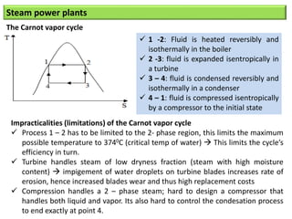 Steam power plants
The Carnot vapor cycle
 1 -2: Fluid is heated reversibly and
isothermally in the boiler
 2 -3: fluid is expanded isentropically in
a turbine
 3 – 4: fluid is condensed reversibly and
isothermally in a condenser
 4 – 1: fluid is compressed isentropically
by a compressor to the initial state
Impracticalities (limitations) of the Carnot vapor cycle
 Process 1 – 2 has to be limited to the 2- phase region, this limits the maximum
possible temperature to 3740C (critical temp of water)  This limits the cycle’s
efficiency in turn.
 Turbine handles steam of low dryness fraction (steam with high moisture
content)  impigement of water droplets on turbine blades increases rate of
erosion, hence increased blades wear and thus high replacement costs
 Compression handles a 2 – phase steam; hard to design a compressor that
handles both liquid and vapor. Its also hard to control the condesation process
to end exactly at point 4.
 