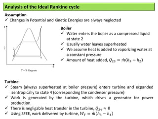 Analysis of the Ideal Rankine cycle
Assumption
 Changes in Potential and Kinetic Energies are always neglected
Boiler
 Water enters the boiler as a compressed liquid
at state 2
 Usually water leaves superheated
 We assume heat is added to vaporizing water at
a constant pressure
 Amount of heat added, 𝑄23 = 𝑚 ℎ3 − ℎ2
Turbine
 Steam (always superheated at boiler pressure) enters turbine and expanded
isentropically to state 4 (corresponding the condenser pressure)
 Work is generated by the turbine, which drives a generator for power
production.
 There is negligable heat transfer in the turbine, 𝑄34 ≈ 0
 Using SFEE, work delivered by turbine, 𝑊𝑇 = 𝑚 ℎ3 − ℎ4
 