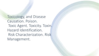 Toxicology, and Disease
Causation. Poison.
Toxic Agent. Toxicity. Toxin.
Hazard Identification.
Risk Characterization. Risk
Management.
 