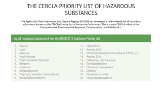 THE CERCLA PRIORITY LIST OF HAZARDOUS
SUBSTANCES
The Agency for Toxic Substances and Disease Registry (ATSDR) has developed a rank-ordered list of hazardous
substances, known as the CERCLA Priority List of Hazardous Substances. The acronym CERCLA refers to the
Comprehensive Environmental Response, Compensation, and Liability Act.
 