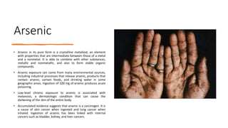 Arsenic
• Arsenic in its pure form is a crystalline metalloid, an element
with properties that are intermediate between those of a metal
and a nonmetal. It is able to combine with other substances,
metallic and nonmetallic, and also to form stable organic
compounds.
• Arsenic exposure can come from many environmental sources,
including industrial processes that release arsenic, products that
contain arsenic, certain foods, and drinking water in some
geographic areas. Ingestion of 100 mg of arsenic produces acute
poisoning.
• Low-level chronic exposure to arsenic is associated with
melanosis, a dermatologic condition that can cause the
darkening of the skin of the entire body.
• Accumulated evidence suggests that arsenic is a carcinogen. It is
a cause of skin cancer when ingested and lung cancer when
inhaled. Ingestion of arsenic has been linked with internal
cancers such as bladder, kidney, and liver cancers.
 