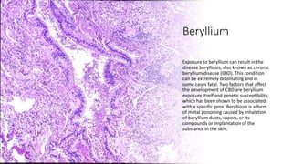 Beryllium
Exposure to beryllium can result in the
disease berylliosis, also known as chronic
beryllium disease (CBD). This condition
can be extremely debilitating and in
some cases fatal. Two factors that affect
the development of CBD are beryllium
exposure itself and genetic susceptibility,
which has been shown to be associated
with a specific gene. Berylliosis is a form
of metal poisoning caused by inhalation
of beryllium dusts, vapors, or its
compounds or implantation of the
substance in the skin.
 