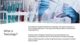 What is
Toxicology?
According to its traditional definition, toxicology is the science of poisons. A
more complete definition is “the study of the adverse effects of chemicals on
living organisms.”
Paracelsus (born Phillippus Theophrastus Aureolus Bombastus von
Hohenheim) is considered to be one of the founders of modern toxicology.
Mathieu Orfila authored a number of significant works, among them Trait des
poisons (1813).
 