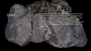 Lead Lead exposure is associated with serious central nervous
system effects and other adverse health consequences,
even when ingested at low levels. Lead poisoning is one
of the most common environmental pediatric health
problems in the United States. Especially damaging to the
growing neurologic systems of young children, lead is a
neurotoxin.
 