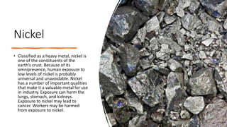 Nickel
• Classified as a heavy metal, nickel is
one of the constituents of the
earth’s crust. Because of its
omnipresence, human exposure to
low levels of nickel is probably
universal and unavoidable. Nickel
has a number of important qualities
that make it a valuable metal for use
in industry. Exposure can harm the
lungs, stomach, and kidneys.
Exposure to nickel may lead to
cancer. Workers may be harmed
from exposure to nickel.
 
