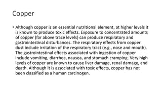 Copper
• Although copper is an essential nutritional element, at higher levels it
is known to produce toxic effects. Exposure to concentrated amounts
of copper (far above trace levels) can produce respiratory and
gastrointestinal disturbances. The respiratory effects from copper
dust include irritation of the respiratory tract (e.g., nose and mouth).
The gastrointestinal effects associated with ingestion of copper
include vomiting, diarrhea, nausea, and stomach cramping. Very high
levels of copper are known to cause liver damage, renal damage, and
death. Although it is associated with toxic effects, copper has not
been classified as a human carcinogen.
 