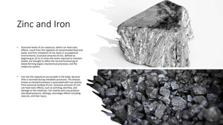Zinc and Iron
• Excessive levels of zinc exposure, which can have toxic
effects, result from the ingestion of contaminated food and
water and from inhalation of zinc dusts in occupational
environments. Excessive amounts of zinc, defined as
beginning at 10 to 15 times the levels required to maintain
health, are thought to affect the normal functioning of
blood-forming organs, biochemical processes, and the
endocrine system.
• Iron has the capacity to accumulate in the body, because
little is excreted during metabolic processes. The disease
known as hemachromatosis is associated with iron toxicity
from excessive buildup of iron. Excessive amounts of iron
can have toxic effects, such as vomiting, diarrhea, and
damage to the intestines. Iron toxicity also may produce
low blood pressure, lethargy, neurologic effects including
seizures, and liver injury.
 