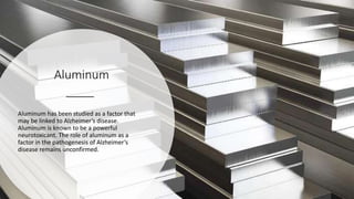 Aluminum
Aluminum has been studied as a factor that
may be linked to Alzheimer’s disease.
Aluminum is known to be a powerful
neurotoxicant. The role of aluminum as a
factor in the pathogenesis of Alzheimer’s
disease remains unconfirmed.
 
