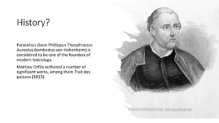 History?
Paracelsus (born Phillippus Theophrastus
Aureolus Bombastus von Hohenheim) is
considered to be one of the founders of
modern toxicology.
Mathieu Orfila authored a number of
significant works, among them Trait des
poisons (1813).
 