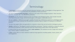 Terminology
• A toxicologist is a scientist who has received extensive training in order to investigate in living organisms “the
adverse effects of chemicals and assess the probability of their occurrence.”
• The field of environmental toxicology is defined as the study of how ecological systems—their structure,
dynamics, function, etc.—are affected by pollutants.
• Xenobiotics are the chemical substances that are foreign to the biological system. They include naturally
occurring compounds, drugs, environmental agents, carcinogens, insecticides and etc.
• The term poison is “defined as any agent capable of producing a deleterious response in a biological system.
Virtually every known chemical has the potential to produce injury or death if it is present in a sufficient
amount.”
• The term toxic agent refers very generally to a material or factor that can be harmful to biological systems.
• Toxicity is defined as “the degree to which something is poisonous.” Toxicity is related to a material’s physical
and chemical properties. Some chemicals have low innate toxicity, while others have high toxicity.
• A material that has toxic properties is called a toxic substance. This substance can be a single toxic chemical
(e.g., arsenic, lead) or a mixture of toxic.
• A toxin usually refers to a toxic substance made by living organisms including reptiles, insects, plants, and
microorganisms.
 