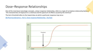 Dose–Response Relationships
One of the most basic toxicologic concepts, a dose–response relationship, refers to a type of correlative relationship between
“the characteristics of exposure to a chemical and the spectrum of effects caused by the chemical.”
The term threshold refers to the lowest dose at which a particular response may occur.
(8) Pharmacodynamics - Part 2: Dose-response Relationship - YouTube
 