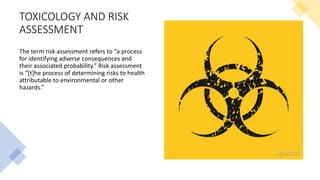 TOXICOLOGY AND RISK
ASSESSMENT
The term risk assessment refers to “a process
for identifying adverse consequences and
their associated probability.” Risk assessment
is “[t]he process of determining risks to health
attributable to environmental or other
hazards.”
 