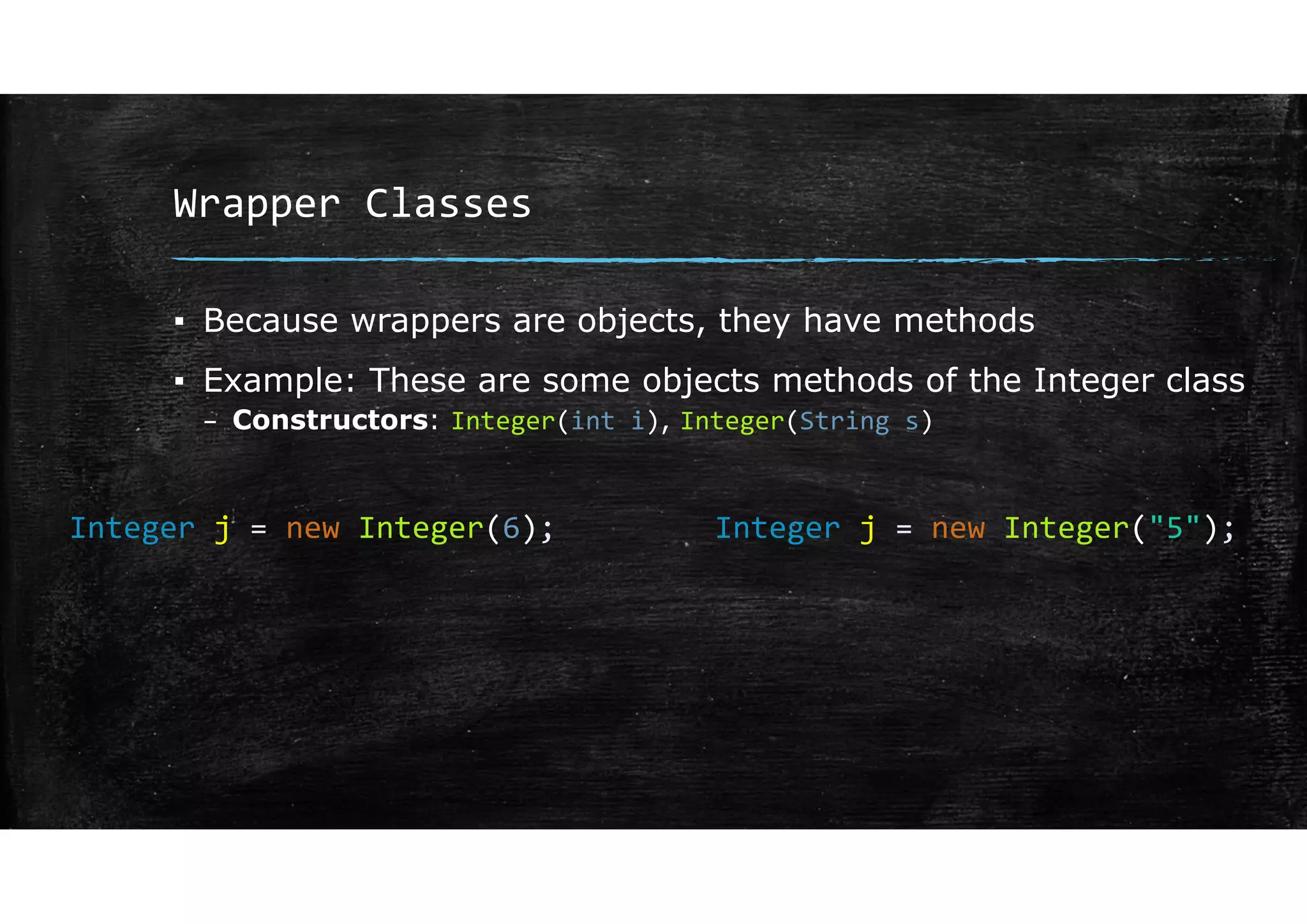 Wrapper Classes
▪ Because wrappers are objects, they have methods
▪ Example: These are some objects methods of the Integer class
– Constructors: Integer(int i), Integer(String s)
Integer j = new Integer(6); Integer j = new Integer("5");
 