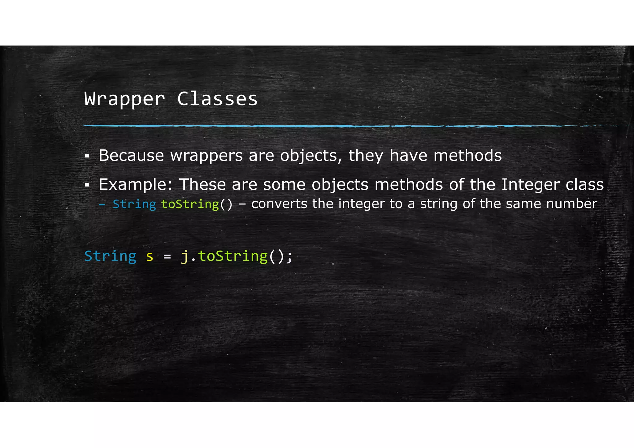 Wrapper Classes
▪ Because wrappers are objects, they have methods
▪ Example: These are some objects methods of the Integer class
– String toString() – converts the integer to a string of the same number
String s = j.toString();
 