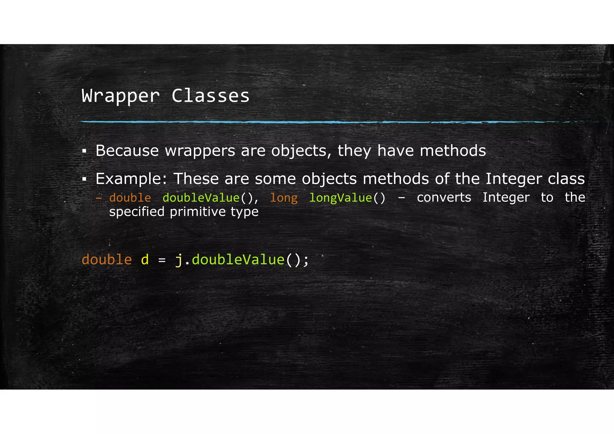 Wrapper Classes
▪ Because wrappers are objects, they have methods
▪ Example: These are some objects methods of the Integer class
– double doubleValue(), long longValue() – converts Integer to the
specified primitive type
double d = j.doubleValue();
 