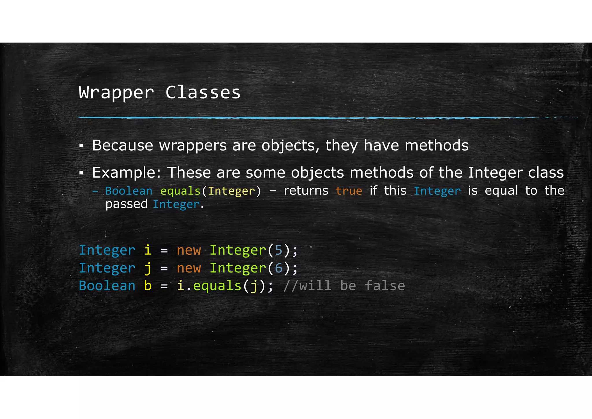 Wrapper Classes
▪ Because wrappers are objects, they have methods
▪ Example: These are some objects methods of the Integer class
– Boolean equals(Integer) – returns true if this Integer is equal to the
passed Integer.
Integer i = new Integer(5);
Integer j = new Integer(6);
Boolean b = i.equals(j); //will be false
 