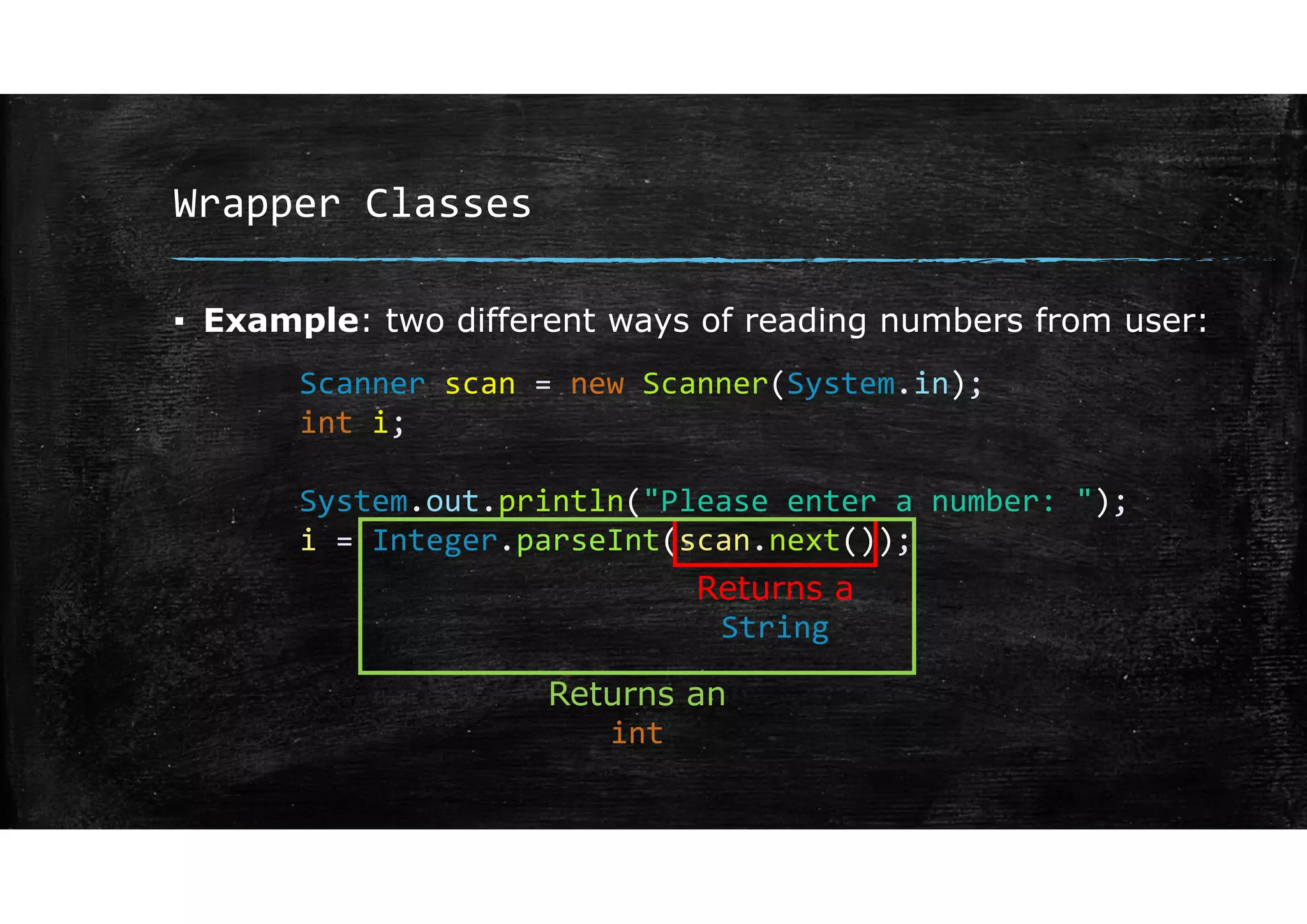 Wrapper Classes
▪ Example: two different ways of reading numbers from user:
Scanner scan = new Scanner(System.in);
int i;
System.out.println("Please enter a number: ");
i = Integer.parseInt(scan.next());
Returns a
String
Returns an
int
 