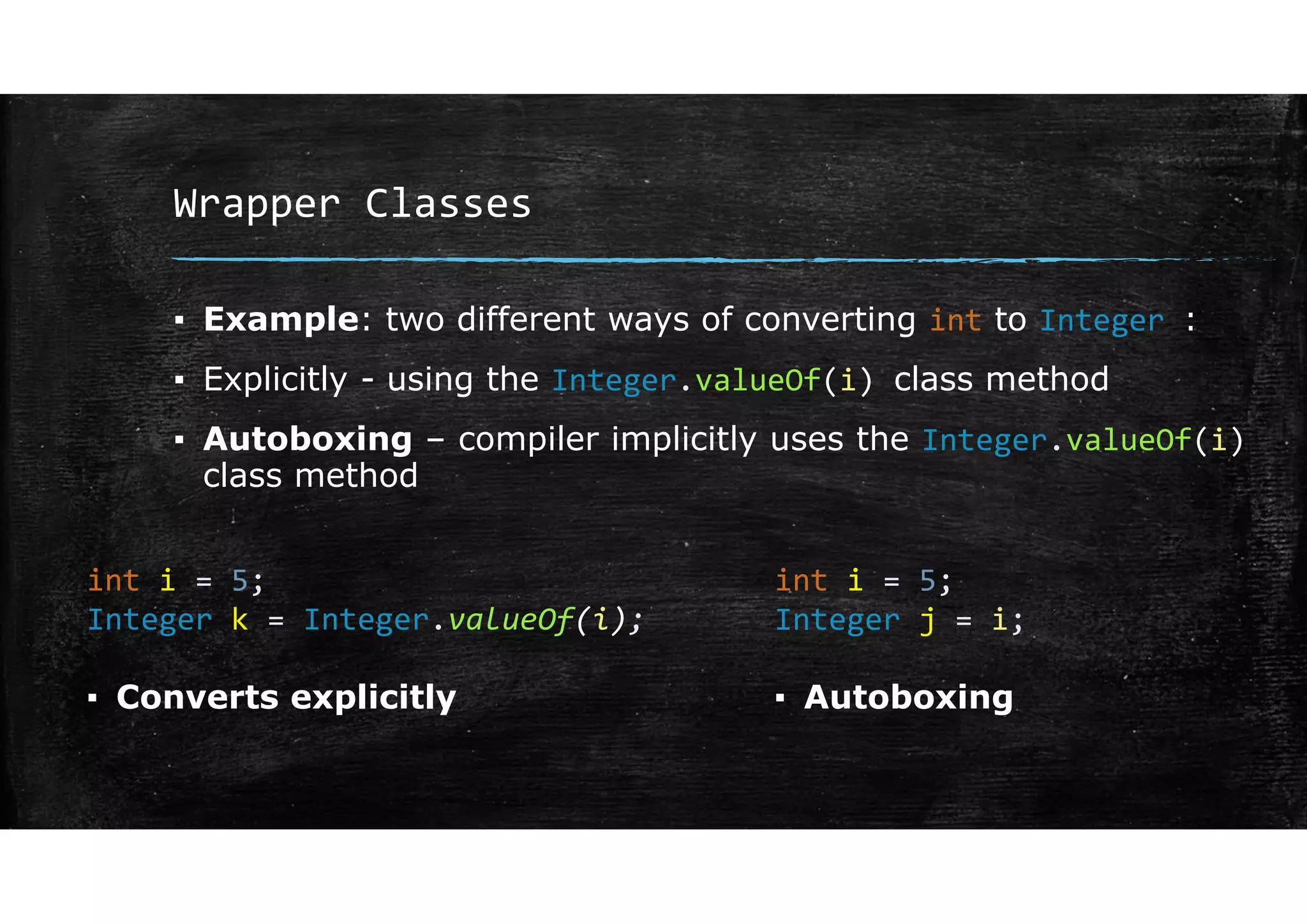 Wrapper Classes
▪ Example: two different ways of converting int to Integer :
▪ Explicitly - using the Integer.valueOf(i) class method
▪ Autoboxing – compiler implicitly uses the Integer.valueOf(i)
class method
int i = 5;
Integer k = Integer.valueOf(i);
int i = 5;
Integer j = i;
▪ Converts explicitly ▪ Autoboxing
 