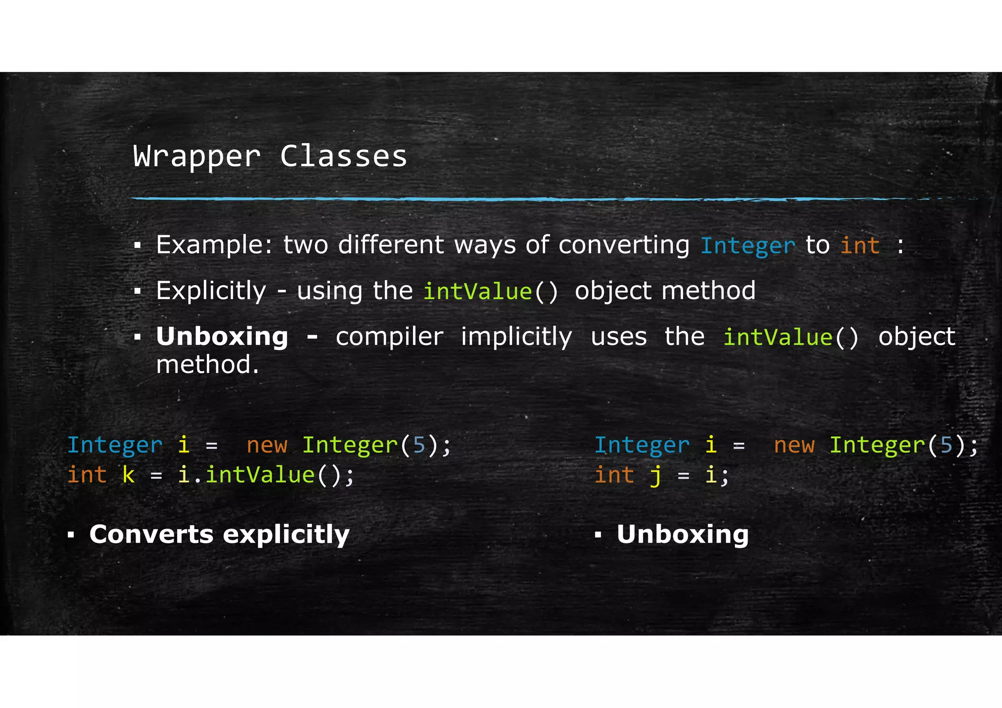 Wrapper Classes
▪ Example: two different ways of converting Integer to int :
▪ Explicitly - using the intValue() object method
▪ Unboxing - compiler implicitly uses the intValue() object
method.
Integer i = new Integer(5);
int k = i.intValue();
Integer i = new Integer(5);
int j = i;
▪ Converts explicitly ▪ Unboxing
 