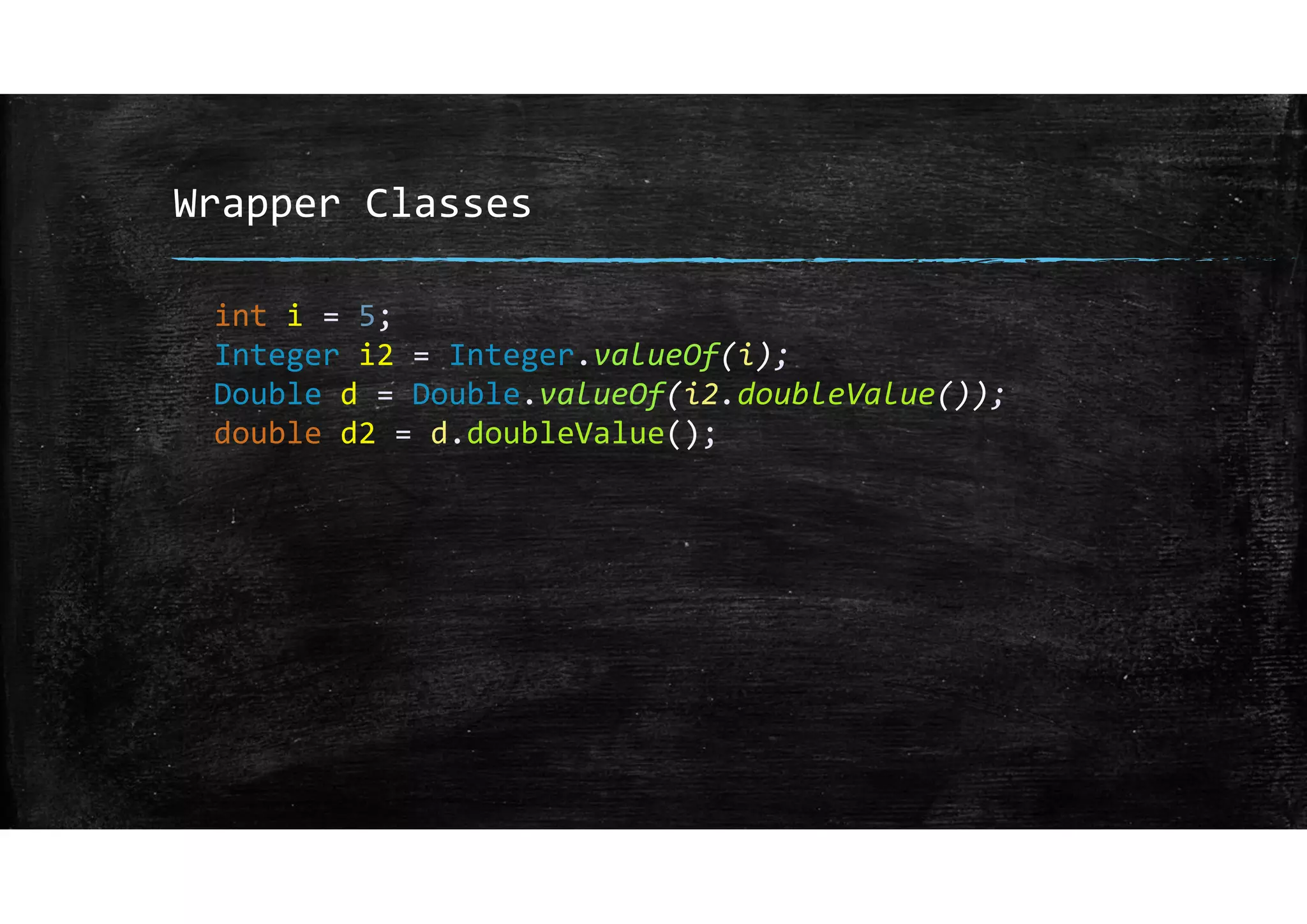 Wrapper Classes
int i = 5;
Integer i2 = Integer.valueOf(i);
Double d = Double.valueOf(i2.doubleValue());
double d2 = d.doubleValue();
 