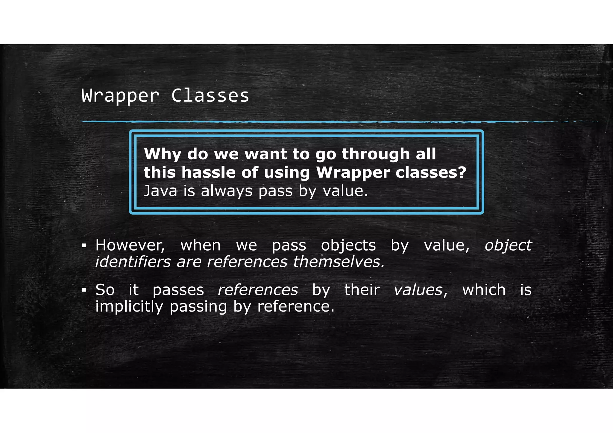 Wrapper Classes
▪ However, when we pass objects by value, object
identifiers are references themselves.
▪ So it passes references by their values, which is
implicitly passing by reference.
Why do we want to go through all
this hassle of using Wrapper classes?
Java is always pass by value.
 