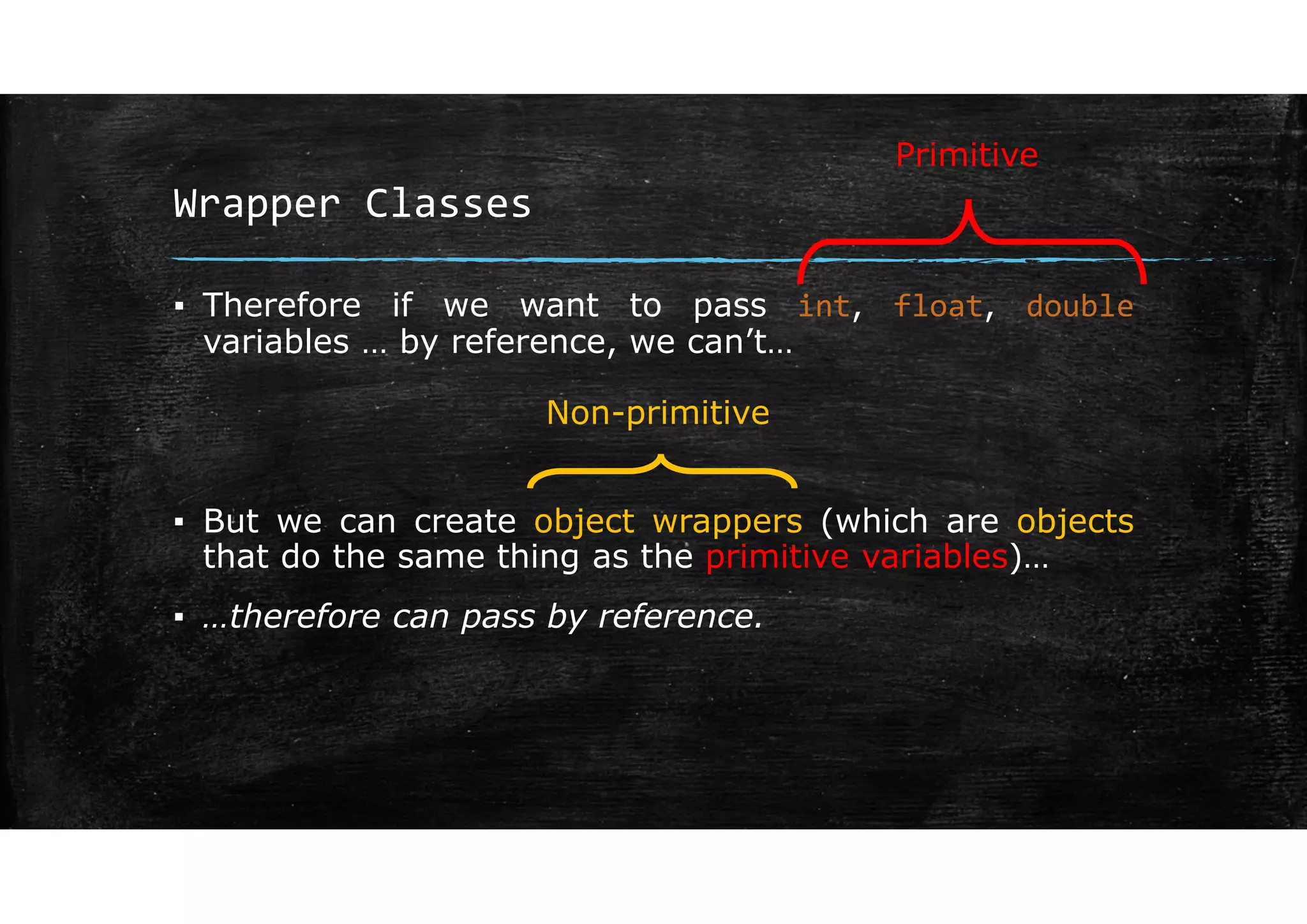 Wrapper Classes
▪ Therefore if we want to pass int, float, double
variables … by reference, we can’t…
▪ But we can create object wrappers (which are objects
that do the same thing as the primitive variables)…
▪ …therefore can pass by reference.
Primitive
Non-primitive
 