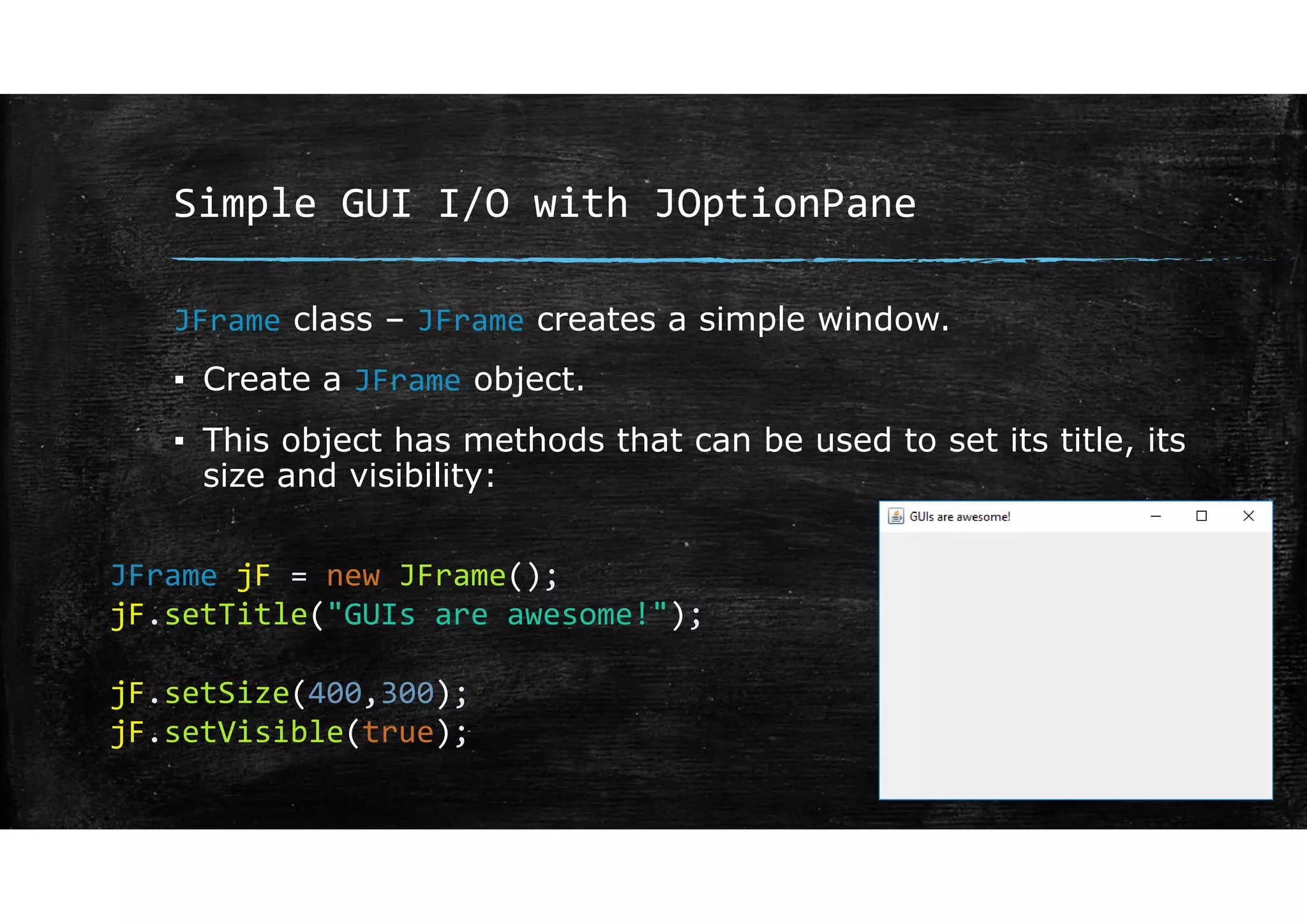 Simple GUI I/O with JOptionPane
JFrame class – JFrame creates a simple window.
▪ Create a JFrame object.
▪ This object has methods that can be used to set its title, its
size and visibility:
JFrame jF = new JFrame();
jF.setTitle("GUIs are awesome!");
jF.setSize(400,300);
jF.setVisible(true);
 