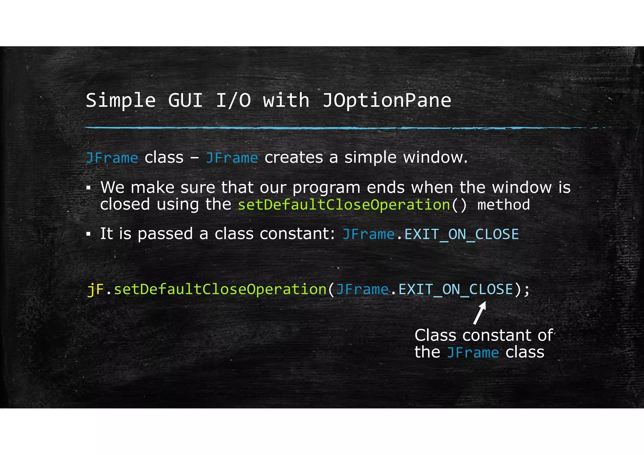 Simple GUI I/O with JOptionPane
JFrame class – JFrame creates a simple window.
▪ We make sure that our program ends when the window is
closed using the setDefaultCloseOperation() method
▪ It is passed a class constant: JFrame.EXIT_ON_CLOSE
jF.setDefaultCloseOperation(JFrame.EXIT_ON_CLOSE);
Class constant of
the JFrame class
 