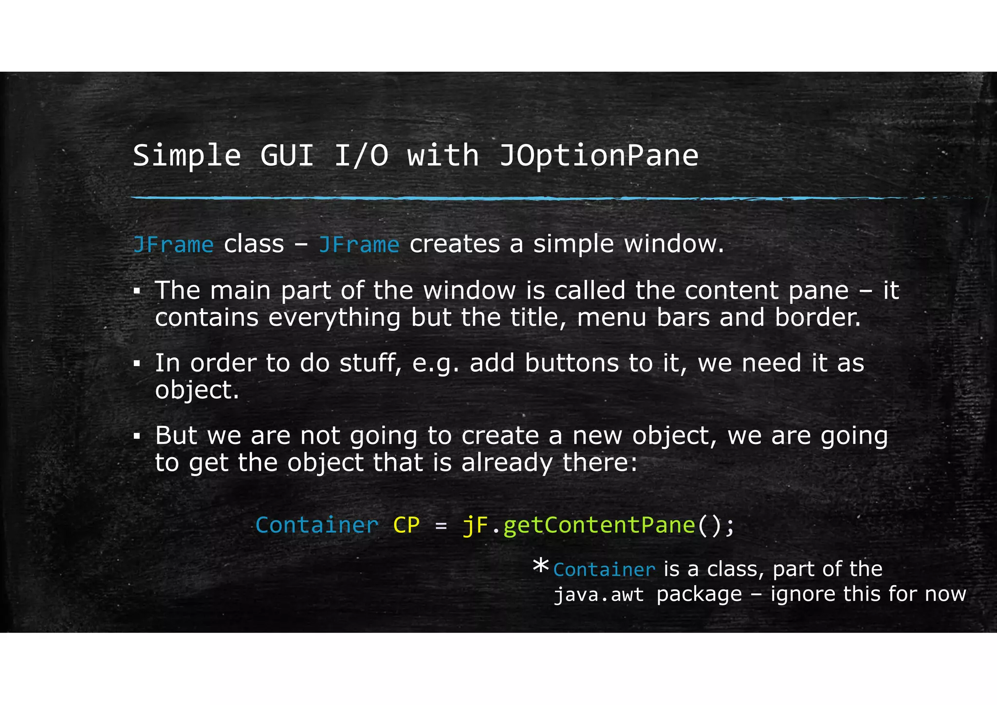 Simple GUI I/O with JOptionPane
JFrame class – JFrame creates a simple window.
▪ The main part of the window is called the content pane – it
contains everything but the title, menu bars and border.
▪ In order to do stuff, e.g. add buttons to it, we need it as
object.
▪ But we are not going to create a new object, we are going
to get the object that is already there:
Container CP = jF.getContentPane();
Container is a class, part of the
java.awt package – ignore this for now
*
 