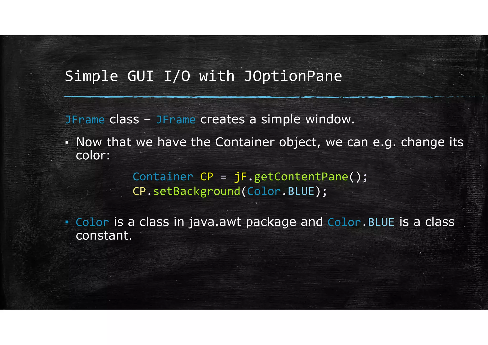 Simple GUI I/O with JOptionPane
JFrame class – JFrame creates a simple window.
▪ Now that we have the Container object, we can e.g. change its
color:
▪ Color is a class in java.awt package and Color.BLUE is a class
constant.
Container CP = jF.getContentPane();
CP.setBackground(Color.BLUE);
 