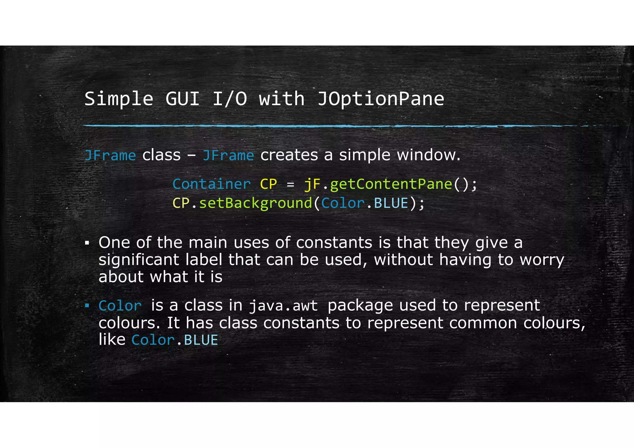 Simple GUI I/O with JOptionPane
JFrame class – JFrame creates a simple window.
▪ One of the main uses of constants is that they give a
significant label that can be used, without having to worry
about what it is
▪ Color is a class in java.awt package used to represent
colours. It has class constants to represent common colours,
like Color.BLUE
Container CP = jF.getContentPane();
CP.setBackground(Color.BLUE);
 