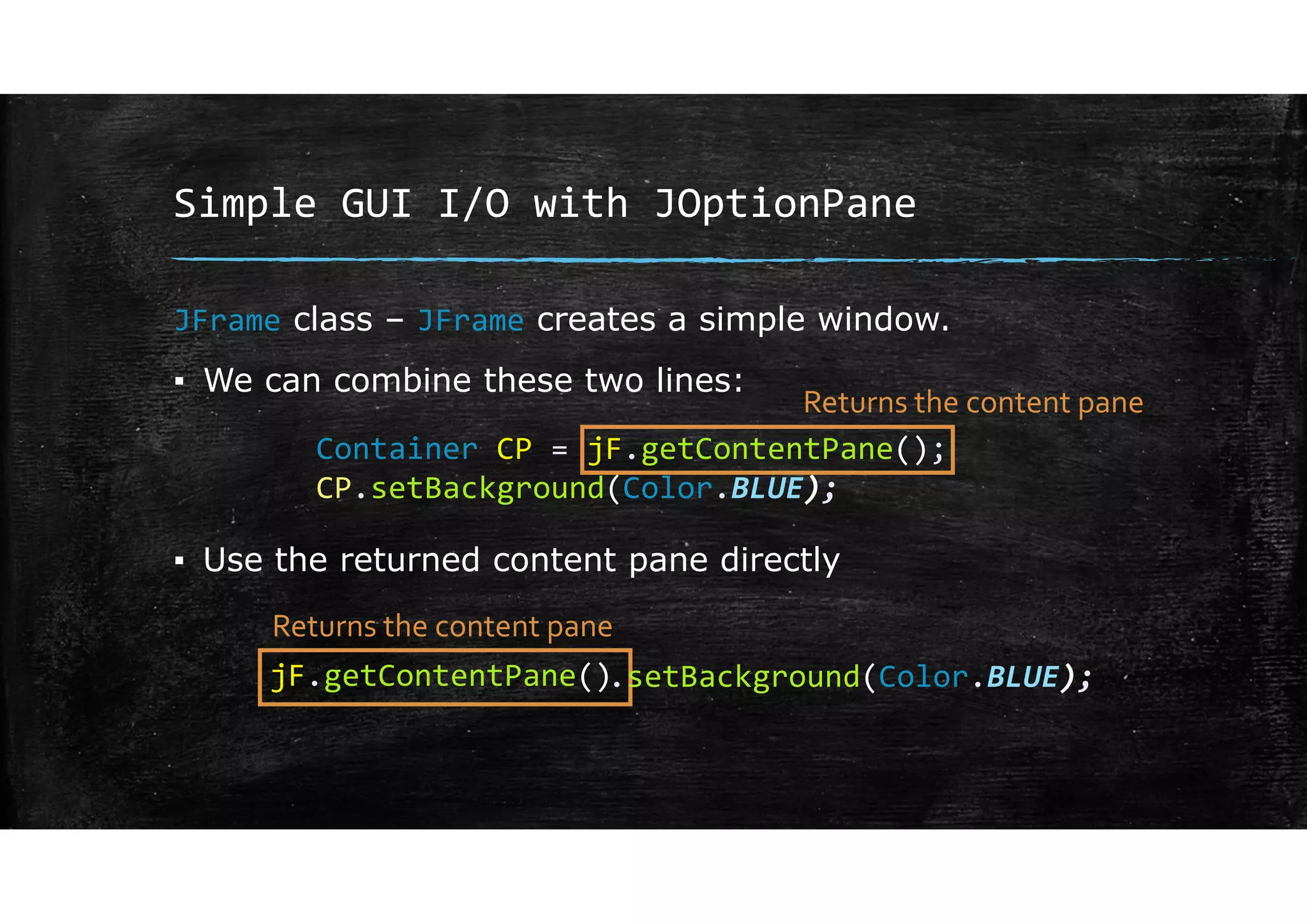 Simple GUI I/O with JOptionPane
JFrame class – JFrame creates a simple window.
▪ We can combine these two lines:
▪ Use the returned content pane directly
Container CP = jF.getContentPane();
CP.setBackground(Color.BLUE);
jF.getContentPane()
Returns the content pane
Returns the content pane
.setBackground(Color.BLUE);
 