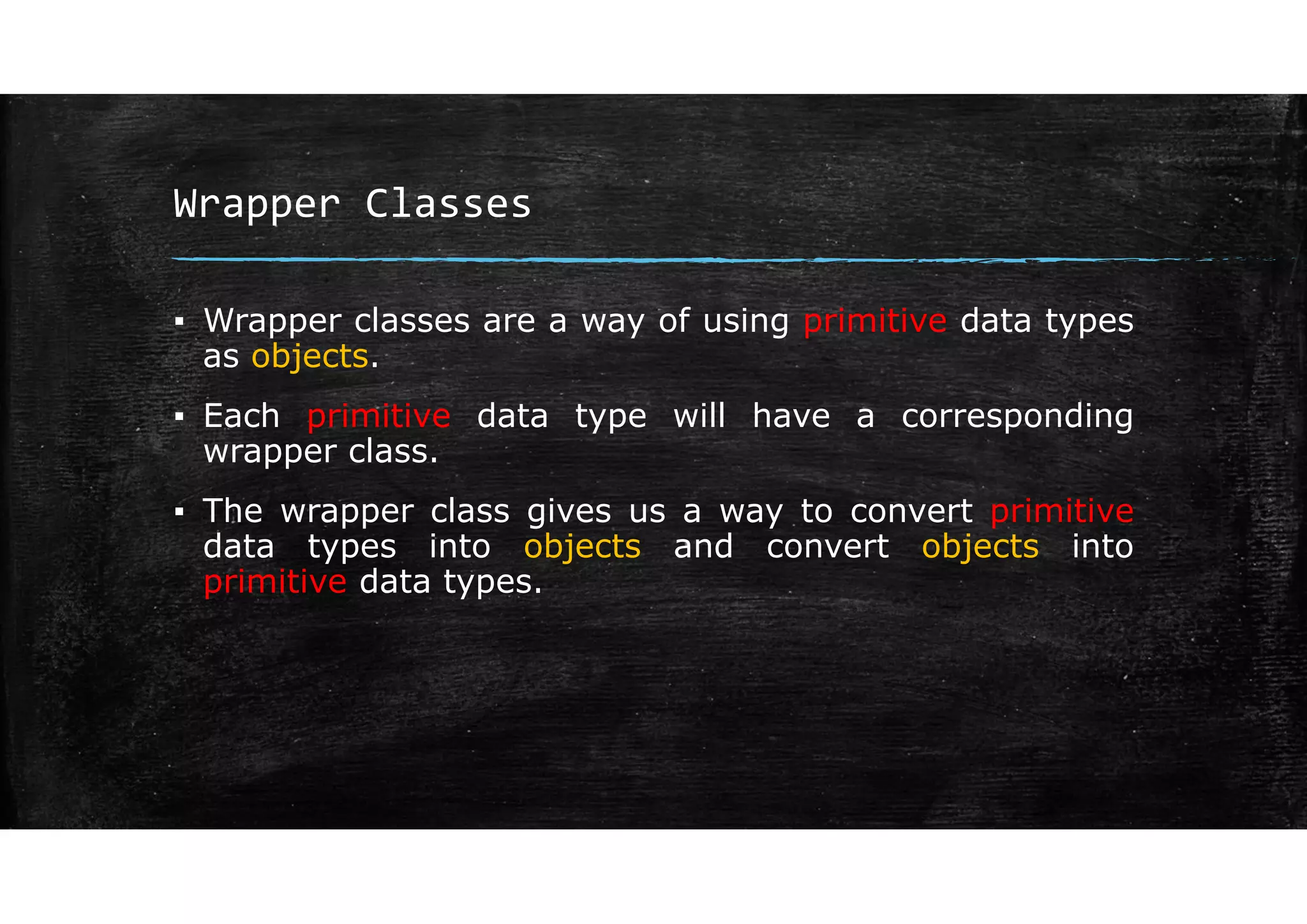 Wrapper Classes
▪ Wrapper classes are a way of using primitive data types
as objects.
▪ Each primitive data type will have a corresponding
wrapper class.
▪ The wrapper class gives us a way to convert primitive
data types into objects and convert objects into
primitive data types.
 